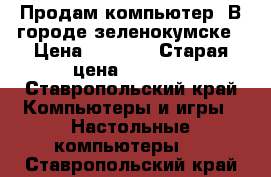 Продам компьютер. В городе зеленокумске › Цена ­ 6 000 › Старая цена ­ 8 000 - Ставропольский край Компьютеры и игры » Настольные компьютеры   . Ставропольский край